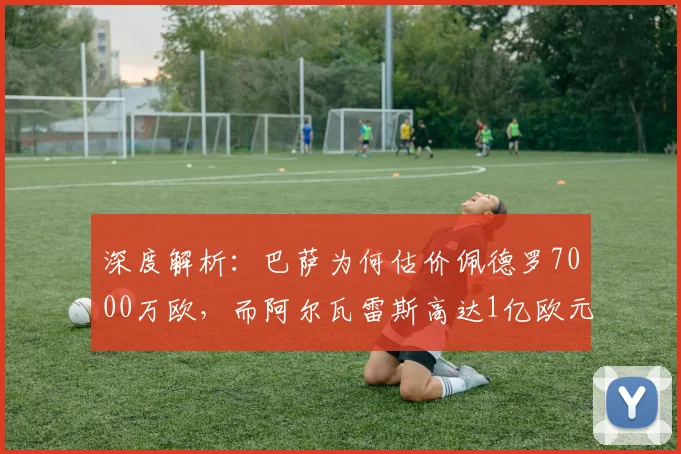 深度解析：巴萨为何估价佩德罗7000万欧，而阿尔瓦雷斯高达1亿欧元？