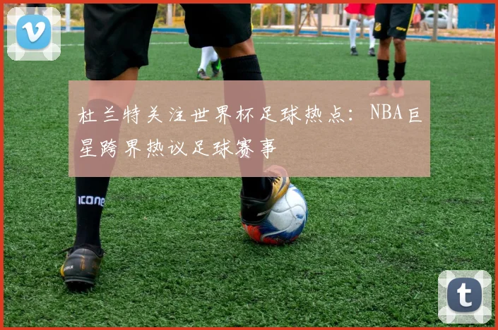 杜兰特关注世界杯足球热点：NBA巨星跨界热议足球赛事