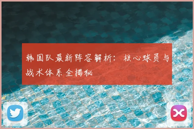 韩国队最新阵容解析：核心球员与战术体系全揭秘