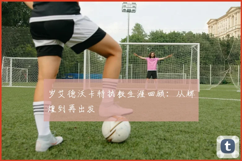 岁艾德沃卡特执教生涯回顾:从辉煌到再出发