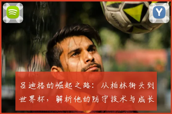 吕迪格的崛起之路:从柏林街头到世界杯,解析他的防守技术与成长故事