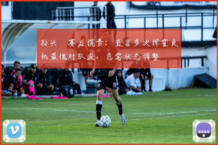 孙兴慜赛后揽责:直言多次挥霍良机最愧对队友,急需状态调整