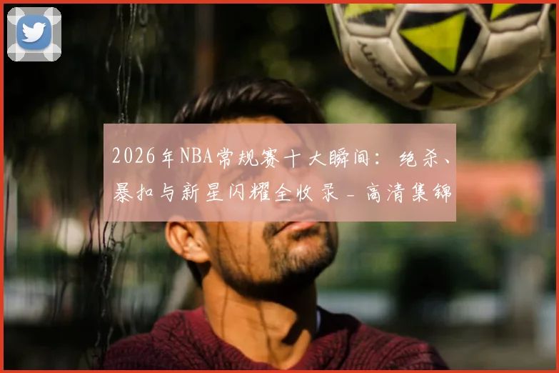 2026年NBA常规赛十大瞬间:绝杀、暴扣与新星闪耀全收录 _ 高清集锦