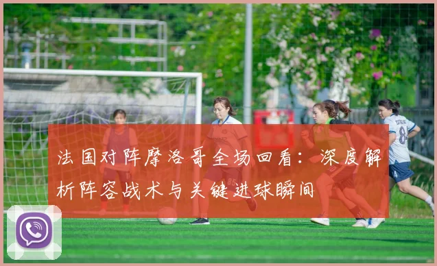 法国对阵摩洛哥全场回看:深度解析阵容战术与关键进球瞬间