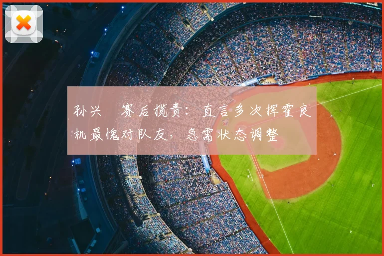 孙兴慜赛后揽责：直言多次挥霍良机最愧对队友，急需状态调整